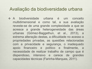Avaliação da biodiversidade urbana
 A biodiversidade urbana é um conceito
multidimensional e como tal, a sua avaliação
reveste-se de uma grande complexidade a que se
acresce a grande heterogeneidade das áreas
urbanas (Gómez-Baggethun, et al., 2013), a
extrema alteração destas, a dificuldade no acesso a
propriedades privadas, as questões relacionadas
com a privacidade e segurança, o inadequado
apoio financeiro e político e finalmente, a
necessidade de realizar trabalho de campo que é
dispendioso, intensivo e carece de grandes
capacidades técnicas (Farinha-Marques, 2011).
 
