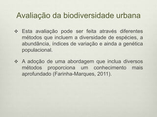 Avaliação da biodiversidade urbana
 Esta avaliação pode ser feita através diferentes
métodos que incluem a diversidade de espécies, a
abundância, índices de variação e ainda a genética
populacional.
 A adoção de uma abordagem que inclua diversos
métodos proporciona um conhecimento mais
aprofundado (Farinha-Marques, 2011).
 