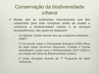 Conservação da biodiversidade
urbana
 Muitas são as instituições internacionais que têm
colaborado para esta complexa tarefa de avaliar e
conservar a biodiversidade urbana e os serviços
ecossistémicos, das quais se destacam:
 As Nações Unidas através dos seu programa ambiental –
UNEP;
 A Convenção sobre a Diversidade Biológica (CDB) Plano
de Ação sobre Governos Regionais, Cidades e Outras
Autoridades Locais para a Biodiversidade (2011-2020) e
da criação do Índice da Biodiversidade Urbana;
 A União Europeia através do 7º Programa de Ação
Ambiental.
 