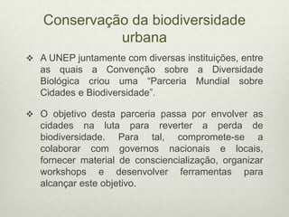 Conservação da biodiversidade
urbana
 A UNEP juntamente com diversas instituições, entre
as quais a Convenção sobre a Diversidade
Biológica criou uma “Parceria Mundial sobre
Cidades e Biodiversidade”.
 O objetivo desta parceria passa por envolver as
cidades na luta para reverter a perda de
biodiversidade. Para tal, compromete-se a
colaborar com governos nacionais e locais,
fornecer material de consciencialização, organizar
workshops e desenvolver ferramentas para
alcançar este objetivo.
 