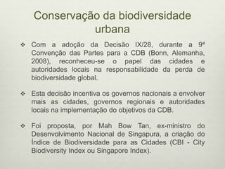 Conservação da biodiversidade
urbana
 Com a adoção da Decisão IX/28, durante a 9ª
Convenção das Partes para a CDB (Bonn, Alemanha,
2008), reconheceu-se o papel das cidades e
autoridades locais na responsabilidade da perda de
biodiversidade global.
 Esta decisão incentiva os governos nacionais a envolver
mais as cidades, governos regionais e autoridades
locais na implementação do objetivos da CDB.
 Foi proposta, por Mah Bow Tan, ex-ministro do
Desenvolvimento Nacional de Singapura, a criação do
Índice de Biodiversidade para as Cidades (CBI - City
Biodiversity Index ou Singapore Index).
 