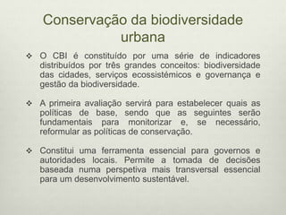 Conservação da biodiversidade
urbana
 O CBI é constituído por uma série de indicadores
distribuídos por três grandes conceitos: biodiversidade
das cidades, serviços ecossistémicos e governança e
gestão da biodiversidade.
 A primeira avaliação servirá para estabelecer quais as
políticas de base, sendo que as seguintes serão
fundamentais para monitorizar e, se necessário,
reformular as políticas de conservação.
 Constitui uma ferramenta essencial para governos e
autoridades locais. Permite a tomada de decisões
baseada numa perspetiva mais transversal essencial
para um desenvolvimento sustentável.
 
