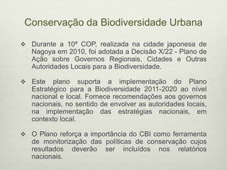 Conservação da Biodiversidade Urbana
 Durante a 10ª COP, realizada na cidade japonesa de
Nagoya em 2010, foi adotada a Decisão X/22 - Plano de
Ação sobre Governos Regionais, Cidades e Outras
Autoridades Locais para a Biodiversidade.
 Este plano suporta a implementação do Plano
Estratégico para a Biodiversidade 2011-2020 ao nível
nacional e local. Fornece recomendações aos governos
nacionais, no sentido de envolver as autoridades locais,
na implementação das estratégias nacionais, em
contexto local.
 O Plano reforça a importância do CBI como ferramenta
de monitorização das políticas de conservação cujos
resultados deverão ser incluídos nos relatórios
nacionais.
 