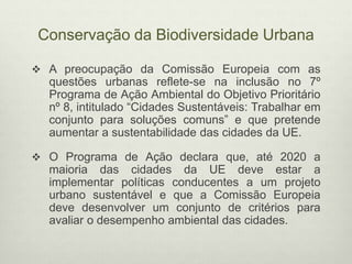 Conservação da Biodiversidade Urbana
 A preocupação da Comissão Europeia com as
questões urbanas reflete-se na inclusão no 7º
Programa de Ação Ambiental do Objetivo Prioritário
nº 8, intitulado “Cidades Sustentáveis: Trabalhar em
conjunto para soluções comuns” e que pretende
aumentar a sustentabilidade das cidades da UE.
 O Programa de Ação declara que, até 2020 a
maioria das cidades da UE deve estar a
implementar políticas conducentes a um projeto
urbano sustentável e que a Comissão Europeia
deve desenvolver um conjunto de critérios para
avaliar o desempenho ambiental das cidades.
 