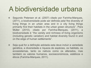 A biodiversidade urbana
 Segundo Petersen et al. (2007) citado por Farinha-Marques,
(2011), a biodiversidade pode ser definida pela‘‘the diversity of
living things in an urban area and in a city living things
primarily find their habitats in the urban green structure’’. Para
Müller (2010), citado por Farinha-Marques, (2011), a
biodiversidade é ‘‘the variety and richness of living organisms
(including genetic variation) and habitat diversity found in and
on the edge of human settlements”.
 Seja qual for a definição adotada esta deve incluir a variedade
genética, a diversidade e riqueza de espécies, os habitats, os
ecossistemas, tanto os nativos como os alterados, mas
também os valores humanos, socioeconómicos, estéticos e
éticos (Farinha-Marques, 2011).
 