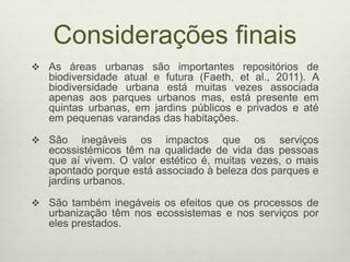 Considerações finais
 As áreas urbanas são importantes repositórios de
biodiversidade atual e futura (Faeth, et al., 2011). A
biodiversidade urbana está muitas vezes associada
apenas aos parques urbanos mas, está presente em
quintas urbanas, em jardins públicos e privados e até
em pequenas varandas das habitações.
 São inegáveis os impactos que os serviços
ecossistémicos têm na qualidade de vida das pessoas
que aí vivem. O valor estético é, muitas vezes, o mais
apontado porque está associado à beleza dos parques e
jardins urbanos.
 São também inegáveis os efeitos que os processos de
urbanização têm nos ecossistemas e nos serviços por
eles prestados.
 