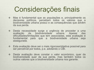 Considerações finais
 Mas é fundamental que as populações e, principalmente os
decisores políticos, percebam todos os valores que a
biodiversidade urbana possui e as consequências que advêm
da sua perda.
 Desta necessidade surge a urgência de proceder a uma
avaliação da biodiversidade urbana. Apesar das
dificuldades/limitações que tem associadas, esta avaliação é
fundamental para que a biodiversidade urbana seja
assegurada.
 Esta avaliação deve ser o mais rigorosa/objetiva possível para
ser percetível por todos, p.e. adotando o CBI.
 Desta avaliação deve constar o valor económico, quer da
biodiversidade quer da sua perda, mas também todos os
outros valores que a biodiversidade urbana nos garante.
 