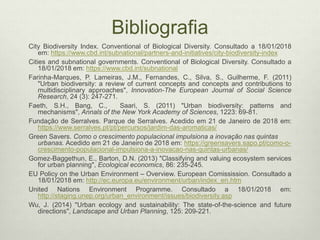 Bibliografia
City Biodiversity Index. Conventional of Biological Diversity. Consultado a 18/01/2018
em: https://www.cbd.int/subnational/partners-and-initiatives/city-biodiversity-index
Cities and subnational governments. Conventional of Biological Diversity. Consultado a
18/01/2018 em: https://www.cbd.int/subnational
Farinha-Marques, P. Lameiras, J.M., Fernandes, C., Silva, S., Guilherme, F. (2011)
"Urban biodiversity: a review of current concepts and concepts and contributions to
multidisciplinary approaches", Innovation-The European Journal of Social Science
Research, 24 (3): 247-271.
Faeth, S.H., Bang, C., Saari, S. (2011) "Urban biodiversity: patterns and
mechanisms", Annals of the New York Academy of Sciences, 1223: 69-81.
Fundação de Serralves. Parque de Serralves. Acedido em 21 de Janeiro de 2018 em:
https://www.serralves.pt/pt/percursos/jardim-das-aromaticas/
Green Savers. Como o crescimento populacional impulsiona a inovação nas quintas
urbanas. Acedido em 21 de Janeiro de 2018 em: https://greensavers.sapo.pt/como-o-
crescimento-populacional-impulsiona-a-inovacao-nas-quintas-urbanas/
Gomez-Baggethun, E., Barton, D.N. (2013) "Classifying and valuing ecosystem services
for urban planning", Ecological economics, 86: 235-245.
EU Policy on the Urban Environment – Overview. European Comissission. Consultado a
18/01/2018 em: http://ec.europa.eu/environment/urban/index_en.htm
United Nations Environment Programme. Consultado a 18/01/2018 em:
http://staging.unep.org/urban_environment/issues/biodiversity.asp
Wu, J. (2014) "Urban ecology and sustainability: The state-of-the-science and future
directions", Landscape and Urban Planning, 125: 209-221.
 