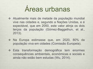 Áreas urbanas
 Atualmente mais de metade da população mundial
vive nas cidades e, segundo a Nações Unidas, e é
expectável, que em 2050, este valor atinja os dois
terços da população (Gómez-Baggethun, et al.,
2013).
 Na Europa estimasse que, em 2020, 80% da
população viva em cidades (Comissão Europeia).
 Esta transformação demográfica tem enormes
consequências ambientais, económicas e sociais e
ainda não estão bem estudas (Wu, 2014).
 