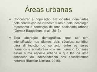 Áreas urbanas
 Concentrar a população em cidades dominadas
pela construção de infraestruturas e pela tecnologia
representa a conceção de uma sociedade urbana
(Gómez-Baggethun, et al., 2013).
 Esta alteração demográfica, que se tem
intensificado nos últimos dois séculos, contribui
para diminuição do contacto entre os seres
humanos e a natureza – o ser humano tornasse
assim numa espécie urbana o que lhe dá uma
sensação de independência dos ecossistemas
naturais (Bacelar-Nicolau, 2015).
 