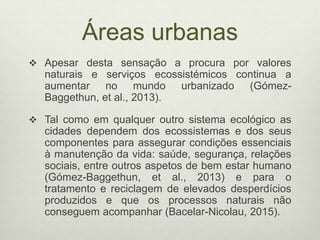 Áreas urbanas
 Apesar desta sensação a procura por valores
naturais e serviços ecossistémicos continua a
aumentar no mundo urbanizado (Gómez-
Baggethun, et al., 2013).
 Tal como em qualquer outro sistema ecológico as
cidades dependem dos ecossistemas e dos seus
componentes para assegurar condições essenciais
à manutenção da vida: saúde, segurança, relações
sociais, entre outros aspetos de bem estar humano
(Gómez-Baggethun, et al., 2013) e para o
tratamento e reciclagem de elevados desperdícios
produzidos e que os processos naturais não
conseguem acompanhar (Bacelar-Nicolau, 2015).
 