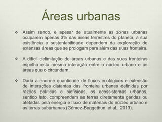 Áreas urbanas
 Assim sendo, e apesar de atualmente as zonas urbanas
ocuparem apenas 3% das áreas terrestres do planeta, a sua
existência e sustentabilidade dependem da exploração de
extensas áreas que se prologam para além das suas fronteira.
 A difícil delimitação de áreas urbanas e das suas fronteiras
espelha esta mesma interação entre o núcleo urbano e as
áreas que o circundam.
 Dada a enorme quantidade de fluxos ecológicos e extensão
de interações distantes das fronteira urbanas definidas por
razões políticas e biofísicas, os ecossistemas urbanos,
sentido lato, compreendem as terras diretamente geridas ou
afetadas pela energia e fluxo de materiais do núcleo urbano e
as terras suburbanas (Gómez-Baggethun, et al., 2013).
 