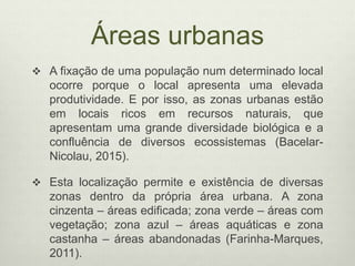 Áreas urbanas
 A fixação de uma população num determinado local
ocorre porque o local apresenta uma elevada
produtividade. E por isso, as zonas urbanas estão
em locais ricos em recursos naturais, que
apresentam uma grande diversidade biológica e a
confluência de diversos ecossistemas (Bacelar-
Nicolau, 2015).
 Esta localização permite e existência de diversas
zonas dentro da própria área urbana. A zona
cinzenta – áreas edificada; zona verde – áreas com
vegetação; zona azul – áreas aquáticas e zona
castanha – áreas abandonadas (Farinha-Marques,
2011).
 