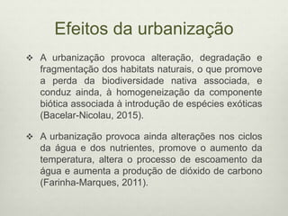 Efeitos da urbanização
 A urbanização provoca alteração, degradação e
fragmentação dos habitats naturais, o que promove
a perda da biodiversidade nativa associada, e
conduz ainda, à homogeneização da componente
biótica associada à introdução de espécies exóticas
(Bacelar-Nicolau, 2015).
 A urbanização provoca ainda alterações nos ciclos
da água e dos nutrientes, promove o aumento da
temperatura, altera o processo de escoamento da
água e aumenta a produção de dióxido de carbono
(Farinha-Marques, 2011).
 