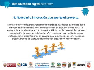 4. Novedad o innovación que aporta el proyecto.
Se desarrollan competencias teniendo en cuenta los estándares planteados por el
MEN para cada una de las áreas que intervienen en el proyecto y se utiliza un
enfoque de aprendizaje basado en proyectos AbP. La recolección de información y
presentación de informes individuales y/o grupales se hace mediante videos
motivacionales, presentaciones en power point, organización de información en
blogger, manejo de Word, cuenta de correo electrónico, majeo de Excel.
 