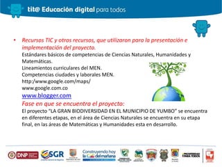 • Recursos TIC y otros recursos, que utilizaron para la presentación e
implementación del proyecto.
Estándares básicos de competencias de Ciencias Naturales, Humanidades y
Matemáticas.
Lineamientos curriculares del MEN.
Competencias ciudades y laborales MEN.
http:/www.google.com/maps/
www.google.com.co
www.blogger.com
Fase en que se encuentra el proyecto:
El proyecto “LA GRAN BIODIVERSIDAD EN EL MUNICIPIO DE YUMBO” se encuentra
en diferentes etapas, en el área de Ciencias Naturales se encuentra en su etapa
final, en las áreas de Matemáticas y Humanidades esta en desarrollo.
 