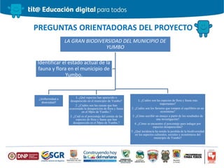 PREGUNTAS ORIENTADORAS DEL PROYECTO
LA GRAN BIODIVERSIDAD DEL MUNICIPIO DE
YUMBO
¿Uniformidad o
diversidad?
1. ¿Qué especies han aparecido o
desaparecido en el municipio de Yumbo?
2. ¿Cuáles son las causas que han
ocasionado la desaparición de flora y fauna
en el Mpio de Yumbo.?
3. ¿Cuál es el porcentaje del común de las
especies de flora y fauna que han
desaparecido en el Mpio de Yumbo.?
1. ¿Cuáles son las especies de flora y fauna mas
importantes?
2. ¿Cuáles son los factores que rompen el equilibrio en un
ecosistema?
3. ¿Cómo escribir un ensayo a partir de los resultados de
una investigación?
4. ¿Cómo se encuentra el porcentaje para indagar por
especies desaparecidas?
5. ¿Qué incidencia ha tenido la perdida de la biodiversidad
en los aspectos culturales, sociales y económicos del
municipio de Yumbo?
Identificar el estado actual de la
fauna y flora en el municipio de
Yumbo.
 