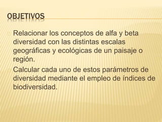OBJETIVOS 
Relacionar los conceptos de alfa y beta 
diversidad con las distintas escalas 
geográficas y ecológicas de un paisaje o 
región. 
Calcular cada uno de estos parámetros de 
diversidad mediante el empleo de índices de 
biodiversidad. 
 