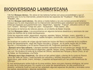 BIODIVERSIDAD LAMBAYECANA 
1.4.1.2. Bosque denso.- Se ubica en las laderas fuertes con poca accesibilidad y que el 
hombre casi no lo ha intervenido, predominando las especies de "Hualtaco", "Palo Santo", 
"Pasallo", etc. 
1.4.1.3. Bosque semi-denso.- Se ubica a media ladera y es una consecuencia del anterior, 
bosque que ha sido degradado por la intervención del hombre para satisfacer sus necesidades, 
entre las especies que predominan son: "Algarrobo", "Zapote", "Faique", arbustos como el "can 
cun","Overo", "Bichayo""Oreja de León", "Guayacán", "Palo Santo", etc. 
Se localiza en terrenos de relieves planos, en el distrito de Batán Grande. 
1.4.1.4. Bosques ralos.- Los encontramos en algunos terrenos desérticos y arenosos de casi 
todos los distritos de la chala lambayecana. 
Entre las especies están: algarrobos, espinos, sapotes, faique, bichayo, overo, gigantón, y 
plantas herbáceas como flor blanca, cadillo forrajero, cordoncillo, rabo de zorro, yuca de monte, 
etc. 
Se localizan en suelos de orígen aluvial hasta los inicios del flanco occidental de la cordillera 
Norte del departamento, vega del Padre Insculas y Vinguar ; en la parte media del río Salas. 
Apurlec y Humedades y en el sector Reservorio de Tinajones (pampas de Chaparrí). 
- Bosque seco tipo sabana.- Llamado también sabaniforme se encuentra por debajo de los 
400 m.s.n.m. y en él predomina el algarrobo, sapote, faique, overo, cordoncillo, cadillo, bichayo, 
can cun. Se localiza al norte de la ciudad de Olmos, sectores las Pampas y Boca Chica, al sur 
de Salas, en Humedades y la Peña. 
- Bosque seco tipo chaparral.- Se ubica en las partes bajas y planas de la costa en Nueva 
Arica del Valle de Zaña; y está formado por arbustos y árboles pequeños y deformados. 
Algarrobos, palo verde, overo, bichayo, y sapotes achaparrados por las partes desérticas de 
Mórrope. 
El mar lambayecano sobre todo en la zona andina, tiene una gran riqueza ictiológica, tal como 
el resto de la costa peruana. En cuanto a la costa del departamento, en ella predomina el 
desierto, ambiente hostil al cual se han adaptado algunas especies de plantas y animales como 
los cactus, escorpiones y algunas serpientes. 
 