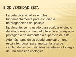 BIODIVERSIDAD BETA 
La beta diversidad se emplea 
fundamentalmente para estudiar la 
heterogeneidad del paisaje 
Igualmente, se ha usado para evaluar el efecto 
de añadir una comunidad diferente a un espacio 
protegido o de aumentar la superficie de éste. 
Además, también se puede emplear en una 
escala temporal, para analizar la tasa de 
cambio de las comunidades vegetales a lo largo 
de una sucesión ecológica. 
 