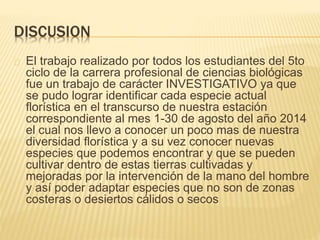 DISCUSION 
El trabajo realizado por todos los estudiantes del 5to 
ciclo de la carrera profesional de ciencias biológicas 
fue un trabajo de carácter INVESTIGATIVO ya que 
se pudo lograr identificar cada especie actual 
florística en el transcurso de nuestra estación 
correspondiente al mes 1-30 de agosto del año 2014 
el cual nos llevo a conocer un poco mas de nuestra 
diversidad florística y a su vez conocer nuevas 
especies que podemos encontrar y que se pueden 
cultivar dentro de estas tierras cultivadas y 
mejoradas por la intervención de la mano del hombre 
y así poder adaptar especies que no son de zonas 
costeras o desiertos cálidos o secos 
 