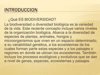 INTRODUCCION 
¿Qué ES BIODIVERSIDAD? 
La biodiversidad o diversidad biológica es la variedad 
de la vida. Este reciente concepto incluye varios niveles 
de la organización biológica. Abarca a la diversidad de 
especies de plantas, animales, hongos y 
microorganismos que viven en un espacio determinado, 
a su variabilidad genética, a los ecosistemas de los 
cuales forman parte estas especies y a los paisajes o 
regiones en donde se ubican los ecosistemas. También 
incluye los procesos ecológicos y evolutivos que se dan 
a nivel de genes, especies, ecosistemas y paisajes. 
 