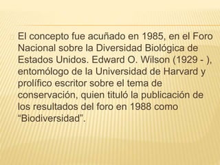 El concepto fue acuñado en 1985, en el Foro 
Nacional sobre la Diversidad Biológica de 
Estados Unidos. Edward O. Wilson (1929 - ), 
entomólogo de la Universidad de Harvard y 
prolífico escritor sobre el tema de 
conservación, quien tituló la publicación de 
los resultados del foro en 1988 como 
“Biodiversidad”. 
 