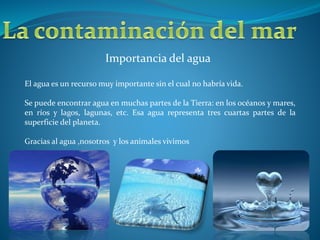 Importancia del agua
El agua es un recurso muy importante sin el cual no habría vida.
Se puede encontrar agua en muchas partes de la Tierra: en los océanos y mares,
en ríos y lagos, lagunas, etc. Esa agua representa tres cuartas partes de la
superficie del planeta.
Gracias al agua ,nosotros y los animales vivimos
 