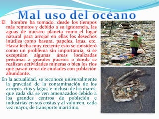 El hombre ha tomado, desde los tiempos
más remotos y debido a su ignorancia, las
aguas de nuestro planeta como el lugar
natural para arrojar en ellas los desechos
inútiles como basura, papeles, latas, etc.
Hasta fecha muy reciente esto se consideró
como un problema sin importancia, si se
exceptúan algunas áreas localizadas
próximas a grandes puertos o donde se
realizan actividades mineras o bien los ríos
que pasan cerca de ciudades con población
abundante.
En la actualidad, se reconoce universalmente
la gravedad de la contaminación de los
arroyos, ríos y lagos, e incluso de los mares,
que cada día se ven amenazados debido a
los grandes centros de población e
industrias en sus costas y al volumen, cada
vez mayor, de transporte marítimo.
 