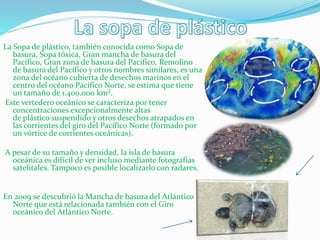La Sopa de plástico, también conocida como Sopa de
basura, Sopa tóxica, Gran mancha de basura del
Pacífico, Gran zona de basura del Pacífico, Remolino
de basura del Pacífico y otros nombres similares, es una
zona del océano cubierta de desechos marinos en el
centro del océano Pacífico Norte, se estima que tiene
un tamaño de 1.400.000 km².
Este vertedero oceánico se caracteriza por tener
concentraciones excepcionalmente altas
de plástico suspendido y otros desechos atrapados en
las corrientes del giro del Pacífico Norte (formado por
un vórtice de corrientes oceánicas).
A pesar de su tamaño y densidad, la isla de basura
oceánica es difícil de ver incluso mediante fotografías
satelitales. Tampoco es posible localizarlo con radares.
En 2009 se descubrió la Mancha de basura del Atlántico
Norte que está relacionada también con el Giro
oceánico del Atlántico Norte.
 