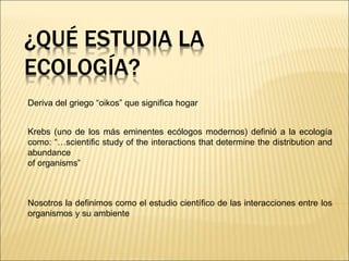 ¿QUÉ ESTUDIA LA
ECOLOGÍA?
Deriva del griego “oikos” que significa hogar
Krebs (uno de los más eminentes ecólogos modernos) definió a la ecología
como: “…scientiﬁc study of the interactions that determine the distribution and
abundance
of organisms”
Nosotros la definimos como el estudio científico de las interacciones entre los
organismos y su ambiente
 