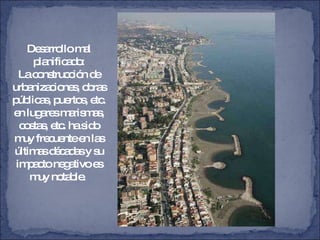 Desarrollo mal planificado: La construcción de urbanizaciones, obras públicas, puertos, etc. en lugares marismas, costas, etc. ha sido muy frecuente en las últimas décadas y su impacto negativo es muy notable.  