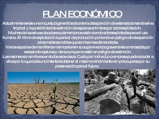 PLAN ECONÓMICO Actualmente existe una inquietud generalizada ante la desaparición de extensas zonas de selva tropical y la posibilidad de extinción de especies animales por sobreexplotación.  Muchas de las selvas de países sudamericanos están siendo sobreexplotadas para el uso humano. El ritmo de explotación supera al de producción poniendo en peligro de desaparición a las maderas nobles que son las mas demandadas. Varias especies de mamíferos marinos tienen su supervivencia gravemente amenazada por exceso de capturas y otros aunque no estén en peligro de extinción. Las razones son similares en todos esos casos. Cualquier individuo o empresa puede acceder a ellos por lo que cada uno intentará obtener el máximo rendimiento sin preocuparse por su preservación para el futuro .  