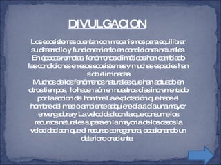 Los ecosistemas cuentan con mecanismos para equilibrar su desarrollo y funcionamiento en condiciones naturales. En épocas remotas, fenómenos climáticos han cambiado las condiciones en esos ecosistemas y muchas especies han sido eliminadas Muchos de los fenómenos naturales que han actuado en otros tiempos,  lo hacen aún en nuestros días incrementado por la accion del hombre La explotación que hace el hombre del medio ambiente adquiere día a día una mayor envergadura y La velocidad con la que consume los recursos naturales supera en la mayoría de los casos la velocidad con que el recurso se regenera, ocasionando un deterioro creciente.  DIVULGACION 