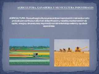 AGRICULTURA: Es aquella agricultura que se centra en la producción masiva de un solo producto pero conlleva un alto nivel de tecnificación y necesita una alta inversión de capital, energía y otros recursos, requiriendo normalmente trabajo externo y ayuda de especialistas.  AGRICULTURA, GANADERIA Y SILVICULTURA INDUSTRIALES   