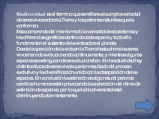 Biodiversidad  es el término que se refiere a la amplia variedad de seres vivos sobre la Tierra y los patrones naturales que la conforman.  Esta comprende del mismo modo la variedad de ecosistemas y las diferencias genéticas dentro de cada especie y todo ello fundamentan el sustento de la vida sobre el planeta. Desde la aparición de la vida en la Tierra hasta ahora los seres vivos han ido evolucionando continuamente, y mientras algunas especies se extinguían otras evolucionaban. En la actualidad hay  distintos tipos de seres vivos que son resultado del proceso  evolutivo y la diversificación unido con la desaparición de las  especies. En conclusión la extinción es algo natural pero los cambios humanos están provocando la aceleración del ritmo de  extinción de especies, por lo que la biodiversidad está  disminuyendo alarmantemente. 