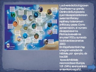 La diversidad biológica en España es muy grande. Dentro de Europa es la que más especies tiene en aves mamíferos y  reptiles y la tercera en anfibios y peces. Como aproximación, el número de especies en la Península se estima  en unas 1700 y sumando la de las islas canarias 2200. En España también hay una gran variedad de hábitats, por  ejemplo, de los 226 tipos de hábitats reconocidos en Europa, 121 (54%) se encuentran en territorio español.   