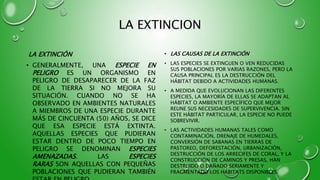 LA EXTINCION
LA EXTINCIÓN
• GENERALMENTE, UNA ESPECIE EN
PELIGRO ES UN ORGANISMO EN
PELIGRO DE DESAPARECER DE LA FAZ
DE LA TIERRA SI NO MEJORA SU
SITUACIÓN. CUANDO NO SE HA
OBSERVADO EN AMBIENTES NATURALES
A MIEMBROS DE UNA ESPECIE DURANTE
MÁS DE CINCUENTA (50) AÑOS, SE DICE
QUE ESA ESPECIE ESTÁ EXTINTA.
AQUELLAS ESPECIES QUE PUDIERAN
ESTAR DENTRO DE POCO TIEMPO EN
PELIGRO SE DENOMINAN ESPECIES
AMENAZADAS. LAS ESPECIES
RARAS SON AQUELLAS CON PEQUEÑAS
POBLACIONES QUE PUDIERAN TAMBIÉN
• LAS CAUSAS DE LA EXTINCIÓN
• LAS ESPECIES SE EXTINGUEN O VEN REDUCIDAS
SUS POBLACIONES POR VARIAS RAZONES, PERO LA
CAUSA PRINCIPAL ES LA DESTRUCCIÓN DEL
HÁBITAT DEBIDO A ACTIVIDADES HUMANAS.
• A MEDIDA QUE EVOLUCIONAN LAS DIFERENTES
ESPECIES, LA MAYORÍA DE ELLAS SE ADAPTAN AL
HÁBITAT O AMBIENTE ESPECÍFICO QUE MEJOR
REUNE SUS NECESIDADES DE SUPERVIVENCIA. SIN
ESTE HÁBITAT PARTICULAR, LA ESPECIE NO PUEDE
SOBREVIVIR.
• LAS ACTIVIDADES HUMANAS TALES COMO
CONTAMINACIÓN, DRENAJE DE HUMEDALES,
CONVERSIÓN DE SABANAS EN TIERRAS DE
PASTOREO, DEFORESTACIÓN, URBANIZACIÓN,
DESTRUCCIÓN DE LOS ARRECIFES DE CORAL, Y LA
CONSTRUCCIÓN DE CAMINOS Y PRESAS, HAN
DESTRUIDO O DAÑADO SERIAMENTE Y
FRAGMENTADO LOS HÁBITATS DISPONIBLES.
 