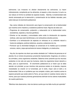 extinciones. Los invasores no afectan directamente las extinciones. Lo hacen
indirectamente, compitiendo por los alimentos, el espacio y otros recursos, lo cual a su
vez reduce al mínimo la cantidad de especies locales. Además, la biodiversidad está
siendo amenazada por la destrucción y contaminación de los hábitats naturales, pero
sobre todo por el crecimiento poblacional.
!
    Hay varios métodos de intervención para lograr la conservación de la biodiversidad
que nosotros como maestros y ciudadanos podemos hacer. Algunos de estos son:
• Programas de conservación, protección y restauración de la biodiversidad como:
    ecosistemas, especies y recursos genéticos.
• Orientar en las escuelas y comunidades sobre evitar la introducción de especies
    exóticas, salvo que sean beneﬁciosas y con exhaustivos estudios previos.
• Contribuir a la reintroducción de especies en retroceso en su ambiente natural a
    través de zoológicos, jardines botánicos, acuarios y estaciones de cría.
• Promover que la diversidad biológica se conservará en la medida que la sociedad
    conozca, valore y sepa aprovecharla de manera inteligente y no destructiva.


    Hoy día, los reportes nos dicen que existen alrededor de 7 millones de personas en el
planeta. Es un número de personas sumamente impresionante. Imagínese, sin contar a
los animales y otros organismos existentes. Debemos tener presente que los recursos
existentes no tan solo son para los humanos, todos los organismos tienen derecho a
ellos, para su supervivencia.      El crecimiento poblacional es un factor que se debe
atender con prioridad, ya que mientras más personas existan en el planeta, mayores
necesidades se crearán en la humanidad, por lo tanto, mayor será el daño a la
biodiversidad. Este es un problema que nos compete a todos, pero nosotros somos la
especie pensante que existe sobre la Tierra, así que está en nuestras manos salvar la
misma, para que nuestras próximas generaciones disfruten de los valores incalculables
de nuestro patrimonio.


“Mientras más observamos, más nos damos cuenta que nos falta mucho por aprender”
 