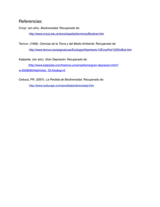 Referencias:
Cricyt. (sin año). Biodiversidad. Recuperado de:

!       http://www.cricyt.edu.ar/enciclopedia/terminos/Biodiver.htm


Tecnun. (1998). Ciencias de la Tierra y del Medio Ambiente. Recuperado de:

!       http://www.tecnun.es/asignaturas/Ecologia/Hipertexto/12EcosPel/120DivBiol.htm


Kalipedia. (sin año). Gran Depresión. Recuperado de:

!      http://www.kalipedia.com/historia-universal/tema/gran-depresion.html?
x=20080804klphishpr_33.Kes&ap=0


Ceduca, PR. (2007). La Perdida de Biodiversidad. Recuperado de:

!       http://www.ceducapr.com/perdidabiodiversidad.htm
 