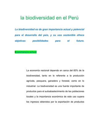 la biodiversidad en el Perú
La biodiversidad es de gran importancia actual y potencial
para el desarrollo del país, y su uso sostenible ofrece
objetivas posibilidades para el futuro.
Importancia actual
La economía nacional depende en cerca del 60% de la
biodiversidad, tanto en lo referente a la producción
agrícola, pesquera, ganadera y forestal, como en lo
industrial. La biodiversidad es una fuente importante de
productos para el autoabastecimiento de las poblaciones
locales y la importancia económica de este uso supera
los ingresos obtenidos por la exportación de productos
 