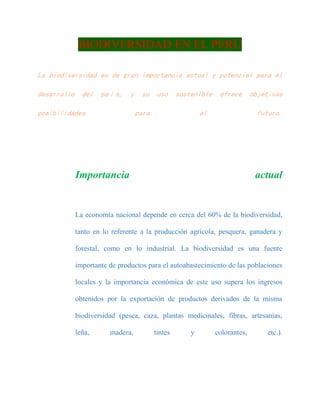 BIODIVERSIDAD EN EL PERÚ
La biodiversidad es de gran importancia actual y potencial para el
desarrollo del país, y su uso sostenible ofrece objetivas
posibilidades para el futuro.
Importancia actual
La economía nacional depende en cerca del 60% de la biodiversidad,
tanto en lo referente a la producción agrícola, pesquera, ganadera y
forestal, como en lo industrial. La biodiversidad es una fuente
importante de productos para el autoabastecimiento de las poblaciones
locales y la importancia económica de este uso supera los ingresos
obtenidos por la exportación de productos derivados de la misma
biodiversidad (pesca, caza, plantas medicinales, fibras, artesanías,
leña, madera, tintes y colorantes, etc.).
 