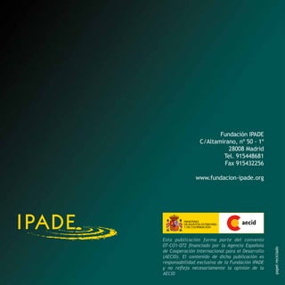 Fundación IPADE
C/Altamirano, nº 50 - 1º
28008 Madrid
Tel. 915448681
Fax 915432256

Esta publicación forma parte del convenio
07-CO1-072 financiado por la Agencia Española
de Cooperación Internacional para el Desarrollo
(AECID). El contenido de dicha publicación es
responsabilidad exclusiva de la Fundación IPADE
y no refleja necesariamente la opinión de la
AECID

papel reciclado

www.fundacion-ipade.org

 