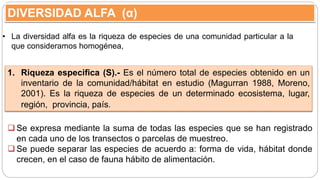 DIVERSIDAD ALFA (α)
• La diversidad alfa es la riqueza de especies de una comunidad particular a la
que consideramos homogénea,
Se expresa mediante la suma de todas las especies que se han registrado
en cada uno de los transectos o parcelas de muestreo.
Se puede separar las especies de acuerdo a: forma de vida, hábitat donde
crecen, en el caso de fauna hábito de alimentación.
1. Riqueza especifica (S).- Es el número total de especies obtenido en un
inventario de la comunidad/hábitat en estudio (Magurran 1988, Moreno,
2001). Es la riqueza de especies de un determinado ecosistema, lugar,
región, provincia, país.
 