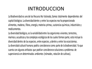 INTRODUCCION
La Biodiversidad es uno de los Recurso No Valorado, Somos totalmente dependientes del
capital biológico. La diversidad dentro y entre las especies nos ha proporcionado
alimentos, maderas, fibras, energía, materias primas, sustancias químicas, industriales y
medicamentos.
La diversidad biológica, es la variabilidad entre los organismos vivientes, terrestres,
marinos y acuáticos y los complejos ecológicos de los cuales forman parte; esto incluye la
diversidad dentro de las especies, entre especies, y dentro y entre los ecosistemas.
La diversidad cultural humana podría considerarse como parte de la biodiversidad. Ya que
cuenta con algunos atributos que podrían considerarse soluciones a problemas de
supervivencia en determinados ambientes (nómades, rotación de cultivos).
 