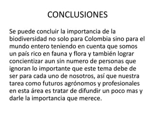 CONCLUSIONES
Se puede concluir la importancia de la
biodiversidad no solo para Colombia sino para el
mundo entero teniendo en cuenta que somos
un país rico en fauna y flora y también lograr
concientizar aun sin numero de personas que
ignoran lo importante que este tema debe de
ser para cada uno de nosotros, así que nuestra
tarea como futuros agrónomos y profesionales
en esta área es tratar de difundir un poco mas y
darle la importancia que merece.
 