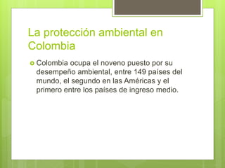 La protección ambiental en
Colombia
 Colombia ocupa el noveno puesto por su
desempeño ambiental, entre 149 países del
mundo, el segundo en las Américas y el
primero entre los países de ingreso medio.
 