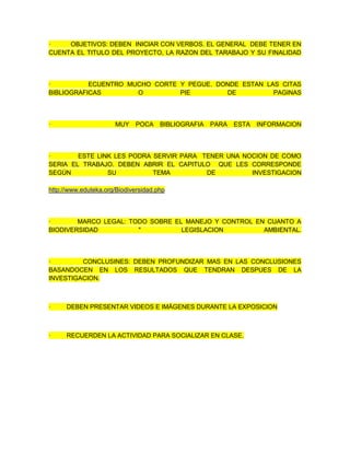 · OBJETIVOS: DEBEN INICIAR CON VERBOS. EL GENERAL DEBE TENER EN
CUENTA EL TITULO DEL PROYECTO, LA RAZON DEL TARABAJO Y SU FINALIDAD
· ECUENTRO MUCHO CORTE Y PEGUE. DONDE ESTAN LAS CITAS
BIBLIOGRAFICAS O PIE DE PAGINAS
· MUY POCA BIBLIOGRAFIA PARA ESTA INFORMACION
· ESTE LINK LES PODRA SERVIR PARA TENER UNA NOCION DE COMO
SERIA EL TRABAJO. DEBEN ABRIR EL CAPITULO QUE LES CORRESPONDE
SEGÚN SU TEMA DE INVESTIGACION
http://www.eduteka.org/Biodiversidad.php
· MARCO LEGAL: TODO SOBRE EL MANEJO Y CONTROL EN CUANTO A
BIODIVERSIDAD " LEGISLACION AMBIENTAL.
· CONCLUSINES: DEBEN PROFUNDIZAR MAS EN LAS CONCLUSIONES
BASANDOCEN EN LOS RESULTADOS QUE TENDRAN DESPUES DE LA
INVESTIGACION.
· DEBEN PRESENTAR VIDEOS E IMÁGENES DURANTE LA EXPOSICION
· RECUERDEN LA ACTIVIDAD PARA SOCIALIZAR EN CLASE.
 