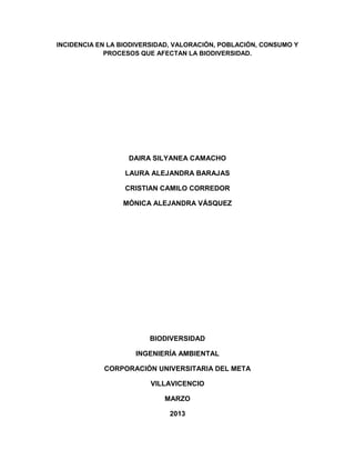 INCIDENCIA EN LA BIODIVERSIDAD, VALORACIÓN, POBLACIÓN, CONSUMO Y
PROCESOS QUE AFECTAN LA BIODIVERSIDAD.
DAIRA SILYANEA CAMACHO
LAURA ALEJANDRA BARAJAS
CRISTIAN CAMILO CORREDOR
MÓNICA ALEJANDRA VÁSQUEZ
BIODIVERSIDAD
INGENIERÍA AMBIENTAL
CORPORACIÓN UNIVERSITARIA DEL META
VILLAVICENCIO
MARZO
2013
 