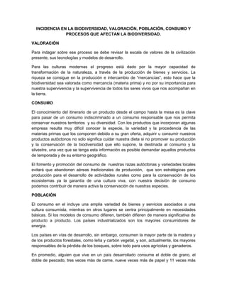 INCIDENCIA EN LA BIODIVERSIDAD, VALORACIÓN, POBLACIÓN, CONSUMO Y
PROCESOS QUE AFECTAN LA BIODIVERSIDAD.
VALORACIÓN
Para indagar sobre ese proceso se debe revisar la escala de valores de la civilización
presente, sus tecnologías y modelos de desarrollo.
Para las culturas modernas el progreso está dado por la mayor capacidad de
transformación de la naturaleza, a través de la producción de bienes y servicios. La
riqueza se consigue en la producción e intercambio de “mercancías”, esto hace que la
biodiversidad sea valorada como mercancía (materia prima) y no por su importancia para
nuestra supervivencia y la supervivencia de todos los seres vivos que nos acompañan en
la tierra.
CONSUMO
El conocimiento del itinerario de un producto desde el campo hasta la mesa es la clave
para pasar de un consumo indiscriminado a un consumo responsable que nos permita
conservar nuestros territorios y su diversidad. Con los productos que incorporan algunas
empresa resulta muy difícil conocer la especie, la variedad y la procedencia de las
materias primas que los componen debido a su gran oferta, adquirir u consumir nuestros
productos autóctonos no solo significa cuidar nuestra dieta si no promover su producción
y la conservación de la biodiversidad que ello supone, la destinada al consumo y la
silvestre, una vez que se tenga esta información es posible demandar aquellos productos
de temporada y de su entorno geográfico.
El fomento y promoción del consumo de nuestras razas autóctonas y variedades locales
evitará que abandonen aéreas tradicionales de producción, que son estratégicas para
producción para el desarrollo de actividades rurales como para la conservación de los
ecosistemas ya la garantía de una cultura viva, con nuestra decisión de consumo
podemos contribuir de manera activa la conservación de nuestras especies.
POBLACIÓN
El consumo en el incluye una amplia variedad de bienes y servicios asociados a una
cultura consumista, mientras en otros lugares se centra principalmente en necesidades
básicas. Si los modelos de consumo difieren, también difieren de manera significativa de
producto a producto. Los países industrializados son los mayores consumidores de
energía.
Los países en vías de desarrollo, sin embargo, consumen la mayor parte de la madera y
de los productos forestales, como leña y carbón vegetal, y son, actualmente, los mayores
responsables de la pérdida de los bosques, sobre todo para usos agrícolas y ganaderos.
En promedio, alguien que vive en un país desarrollado consume el doble de grano, el
doble de pescado, tres veces más de carne, nueve veces más de papel y 11 veces más
 